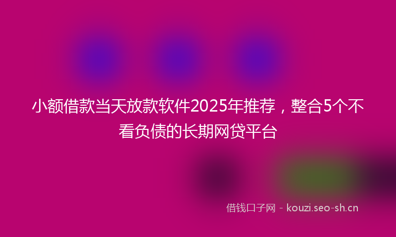 小额借款当天放款软件2025年推荐，整合5个不看负债的长期网贷平台