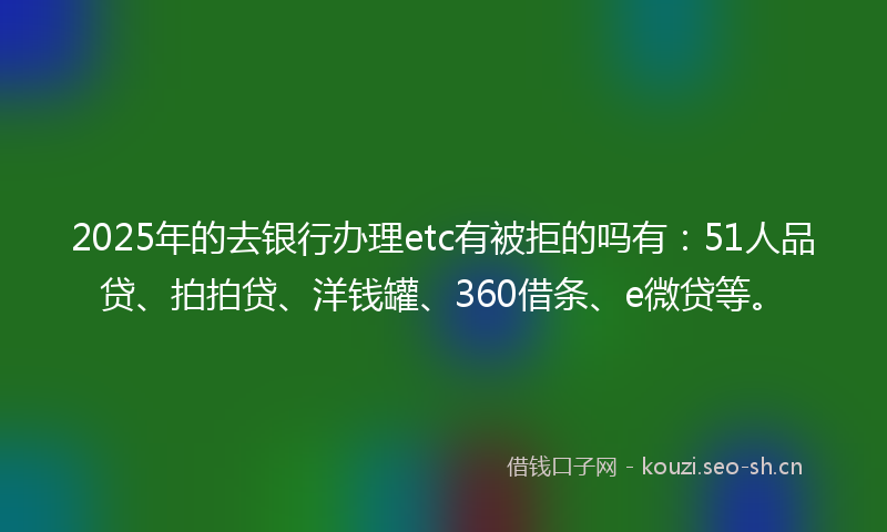 2025年的去银行办理etc有被拒的吗有：51人品贷、拍拍贷、洋钱罐、360借条、e微贷等。
