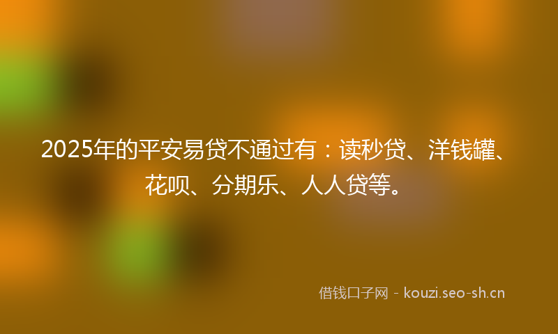2025年的平安易贷不通过有：读秒贷、洋钱罐、花呗、分期乐、人人贷等。