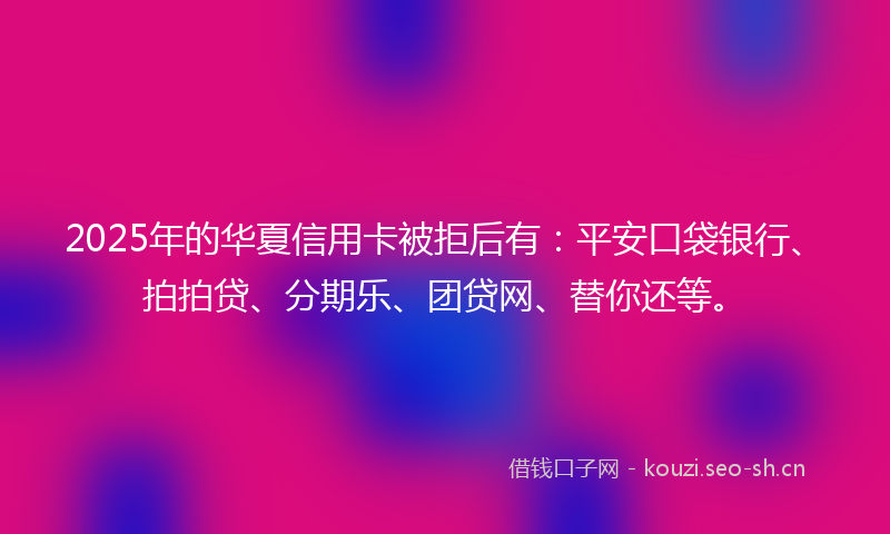 2025年的华夏信用卡被拒后有：平安口袋银行、拍拍贷、分期乐、团贷网、替你还等。