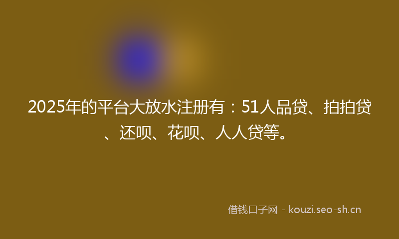 2025年的平台大放水注册有：51人品贷、拍拍贷、还呗、花呗、人人贷等。