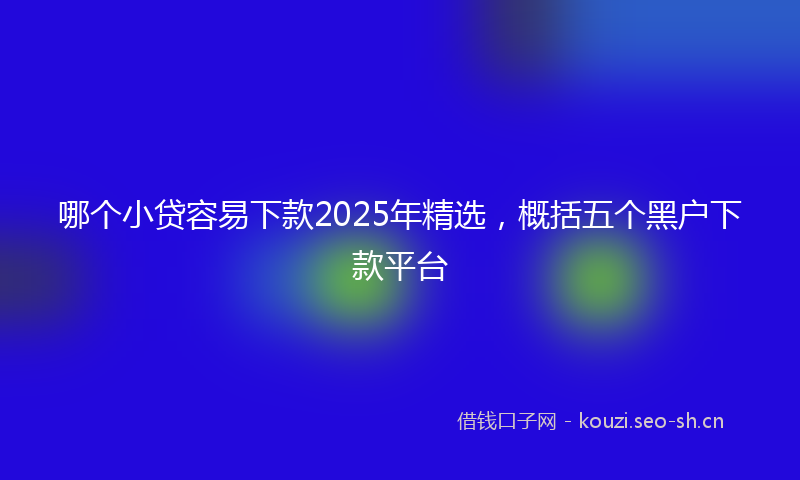 哪个小贷容易下款2025年精选，概括五个黑户下款平台