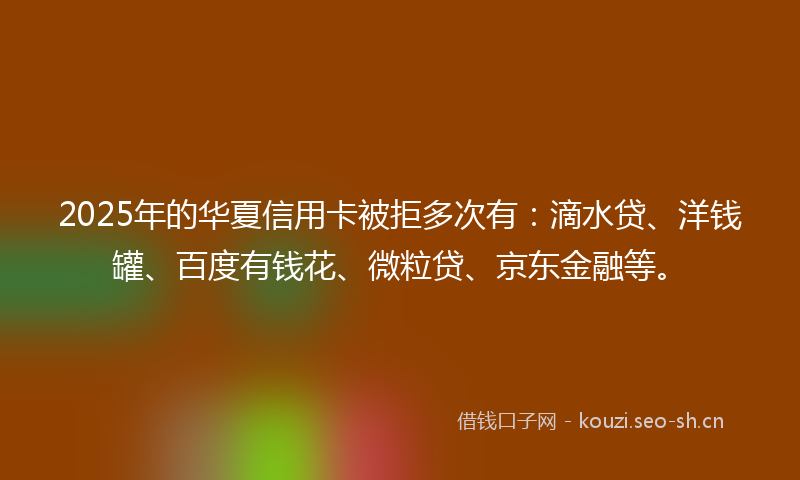 2025年的华夏信用卡被拒多次有：滴水贷、洋钱罐、百度有钱花、微粒贷、京东金融等。