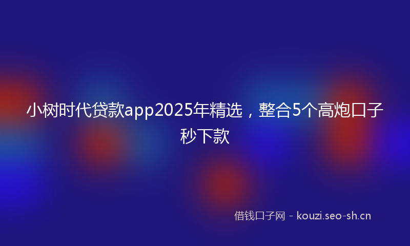小树时代贷款app2025年精选，整合5个高炮口子秒下款