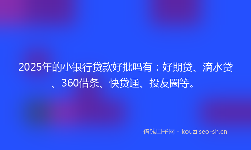 2025年的小银行贷款好批吗有：好期贷、滴水贷、360借条、快贷通、投友圈等。