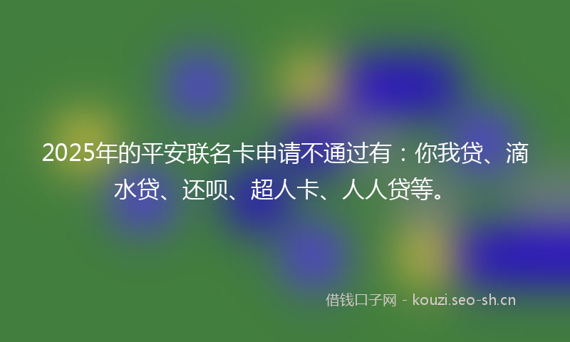 2025年的平安联名卡申请不通过有：你我贷、滴水贷、还呗、超人卡、人人贷等。