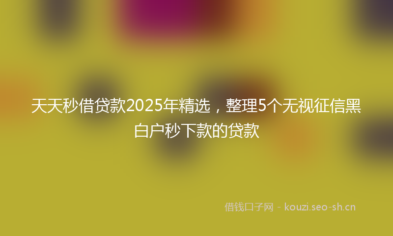 天天秒借贷款2025年精选，整理5个无视征信黑白户秒下款的贷款
