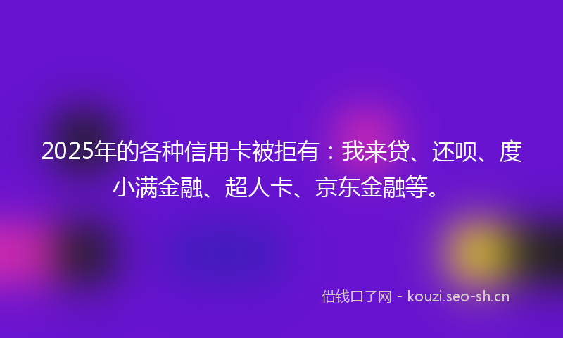 2025年的各种信用卡被拒有：我来贷、还呗、度小满金融、超人卡、京东金融等。