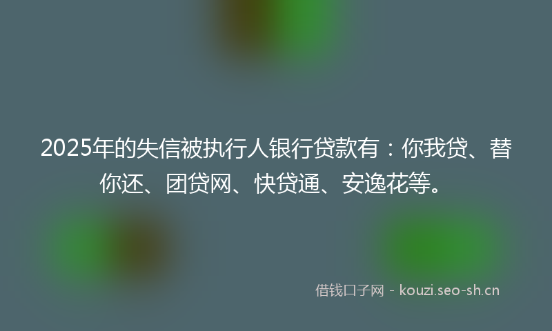 2025年的失信被执行人银行贷款有：你我贷、替你还、团贷网、快贷通、安逸花等。