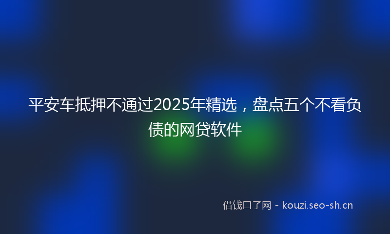 平安车抵押不通过2025年精选，盘点五个不看负债的网贷软件