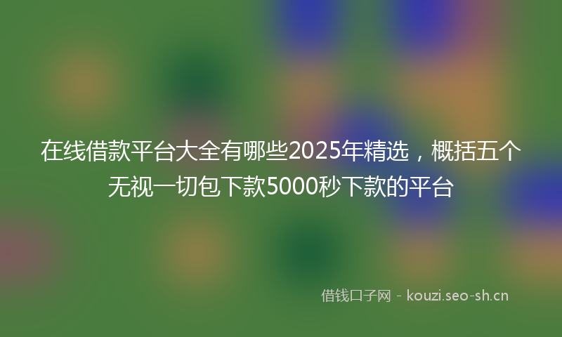 在线借款平台大全有哪些2025年精选，概括五个无视一切包下款5000秒下款的平台