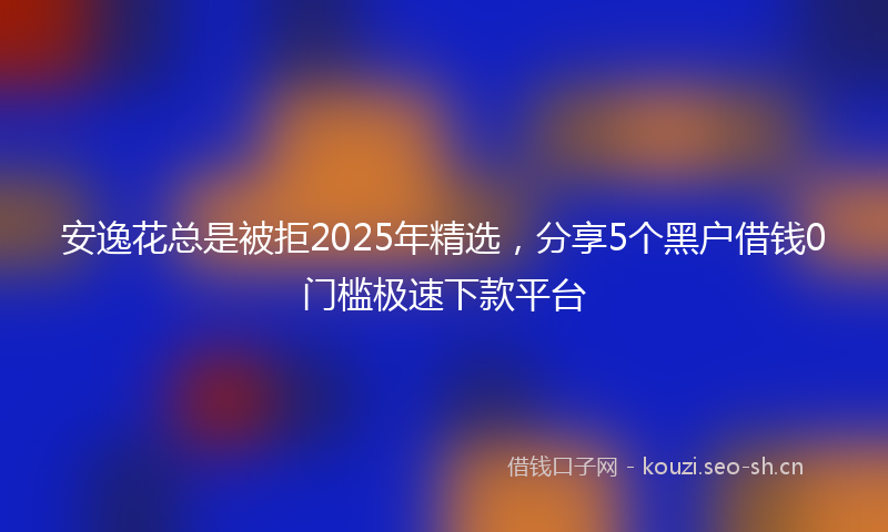 安逸花总是被拒2025年精选，分享5个黑户借钱0门槛极速下款平台