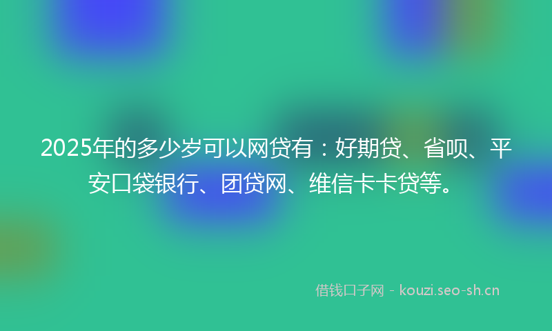 2025年的多少岁可以网贷有：好期贷、省呗、平安口袋银行、团贷网、维信卡卡贷等。