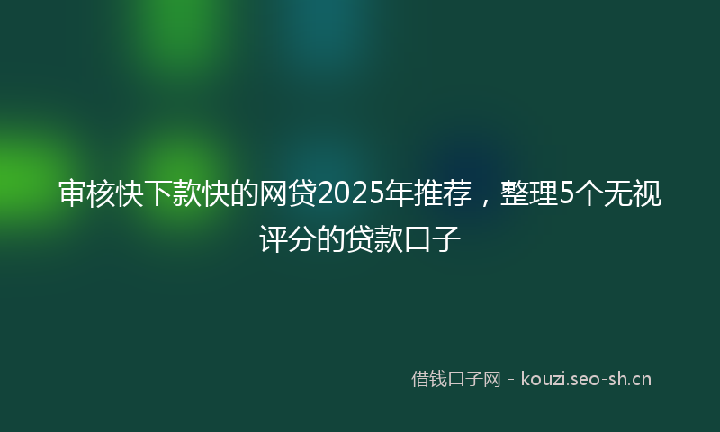 审核快下款快的网贷2025年推荐，整理5个无视评分的贷款口子