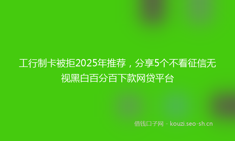 工行制卡被拒2025年推荐,分享5个不看征信无视黑白百分百下款网贷平台