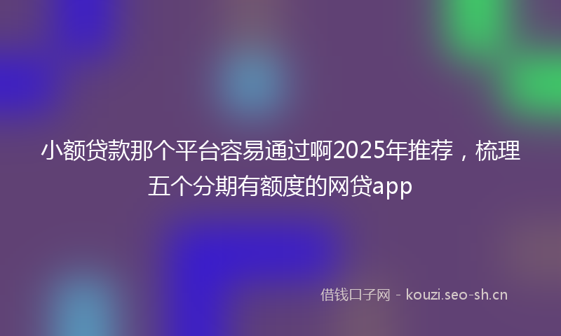 小额贷款那个平台容易通过啊2025年推荐，梳理五个分期有额度的网贷app