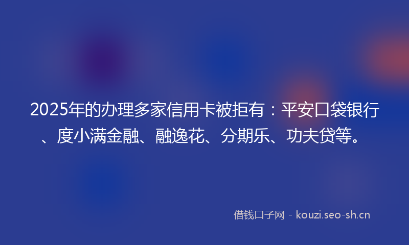 2025年的办理多家信用卡被拒有：平安口袋银行、度小满金融、融逸花、分期乐、功夫贷等。