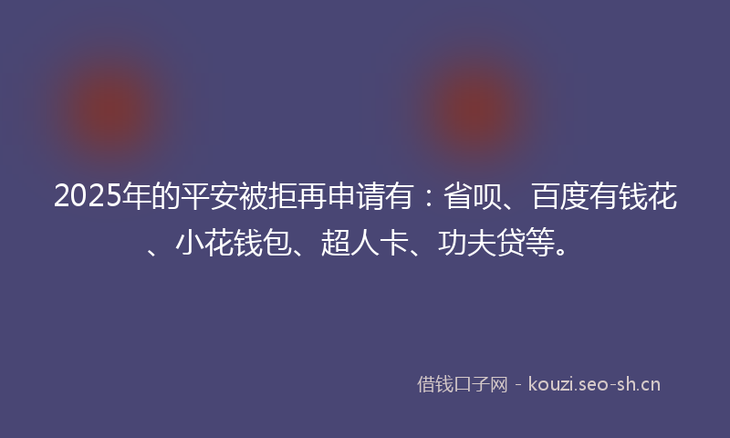2025年的平安被拒再申请有：省呗、百度有钱花、小花钱包、超人卡、功夫贷等。