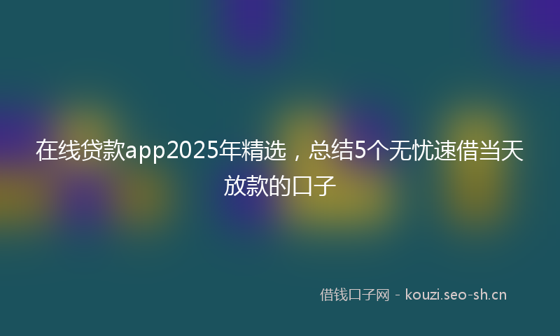 在线贷款app2025年精选，总结5个无忧速借当天放款的口子
