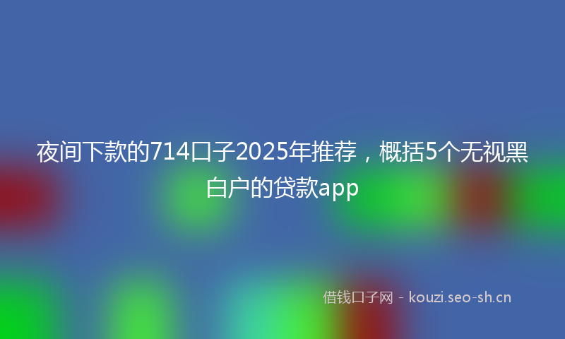 夜间下款的714口子2025年推荐，概括5个无视黑白户的贷款app