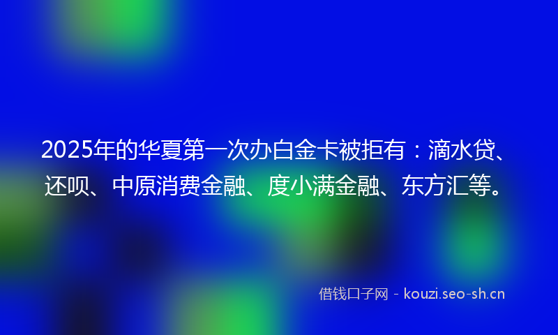 2025年的华夏第一次办白金卡被拒有：滴水贷、还呗、中原消费金融、度小满金融、东方汇等。