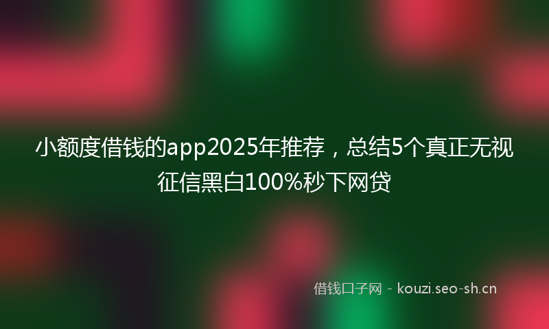 小额度借钱的app2025年推荐，总结5个真正无视征信黑白100%秒下网贷