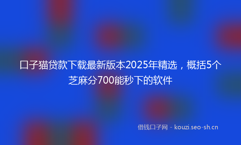 口子猫贷款下载最新版本2025年精选，概括5个芝麻分700能秒下的软件