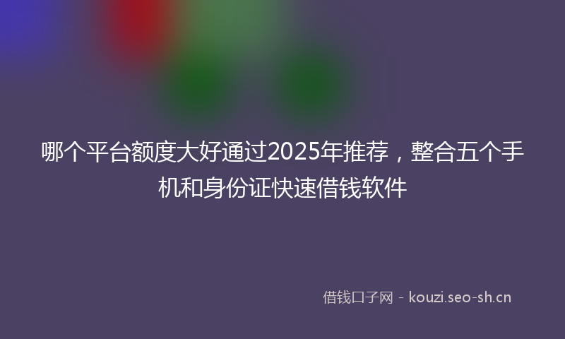 哪个平台额度大好通过2025年推荐，整合五个手机和身份证快速借钱软件