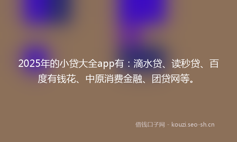 2025年的小贷大全app有：滴水贷、读秒贷、百度有钱花、中原消费金融、团贷网等。
