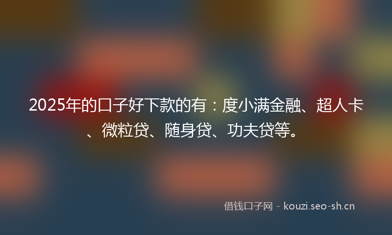 2025年的口子好下款的有：度小满金融、超人卡、微粒贷、随身贷、功夫贷等。