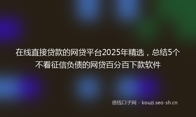 在线直接贷款的网贷平台2025年精选，总结5个不看征信负债的网贷百分百下款软件