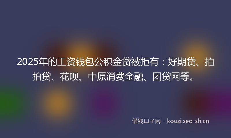 2025年的工资钱包公积金贷被拒有：好期贷、拍拍贷、花呗、中原消费金融、团贷网等。