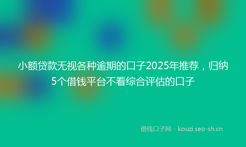 小额贷款无视各种逾期的口子2025年推荐，归纳5个借钱平台不看综合评估的口子