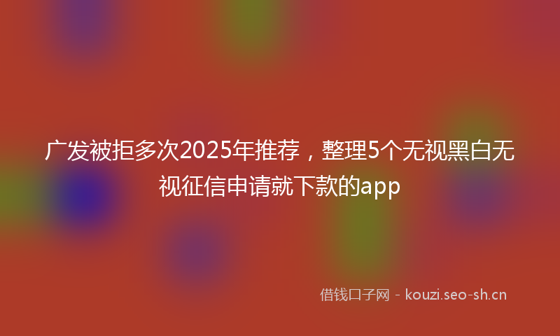 广发被拒多次2025年推荐,整理5个无视黑白无视征信申请就下款的app