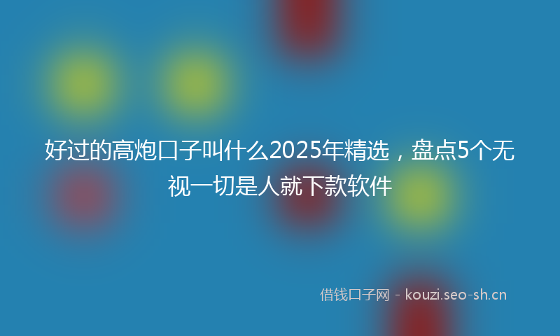 好过的高炮口子叫什么2025年精选，盘点5个无视一切是人就下款软件
