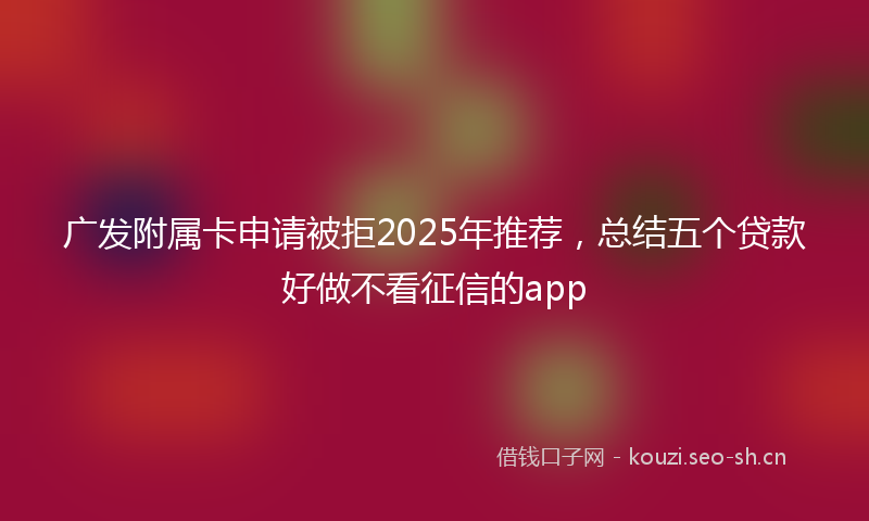 广发附属卡申请被拒2025年推荐,总结五个贷款好做不看征信的app