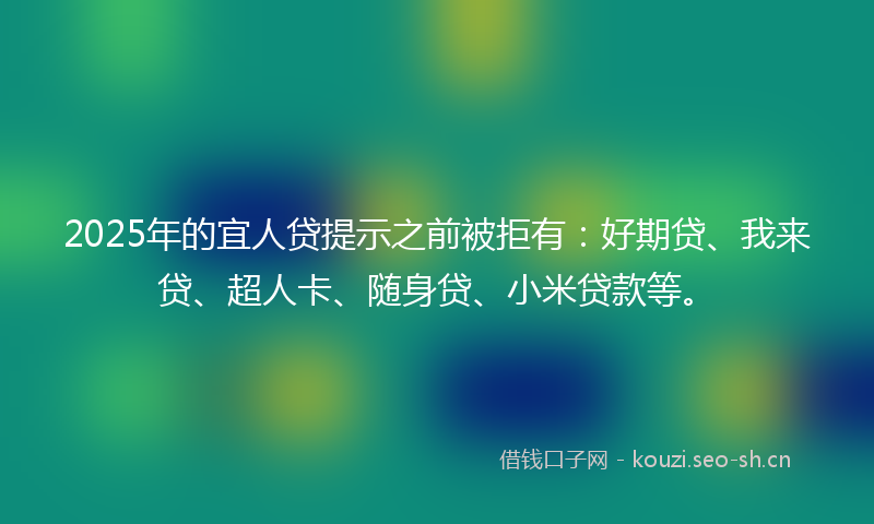 2025年的宜人贷提示之前被拒有：好期贷、我来贷、超人卡、随身贷、小米贷款等。