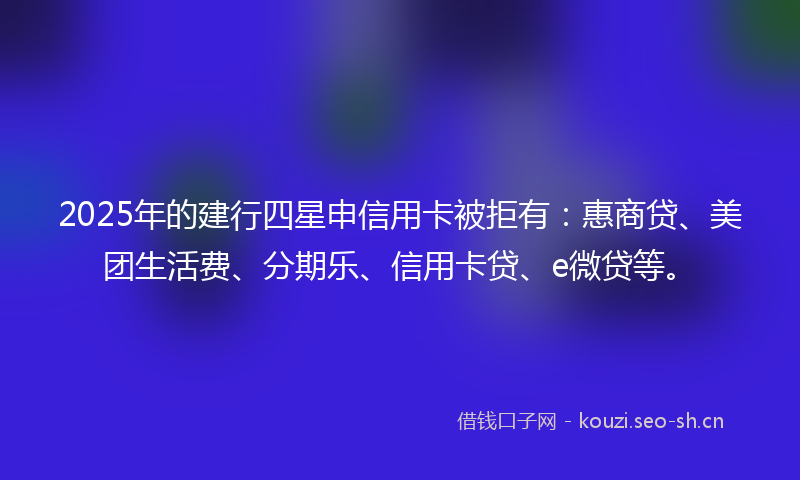 2025年的建行四星申信用卡被拒有：惠商贷、美团生活费、分期乐、信用卡贷、e微贷等。