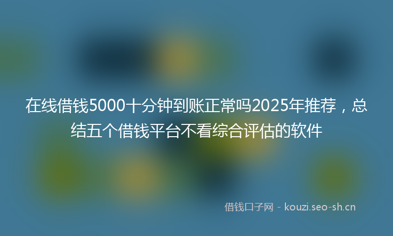 在线借钱5000十分钟到账正常吗2025年推荐，总结五个借钱平台不看综合评估的软件