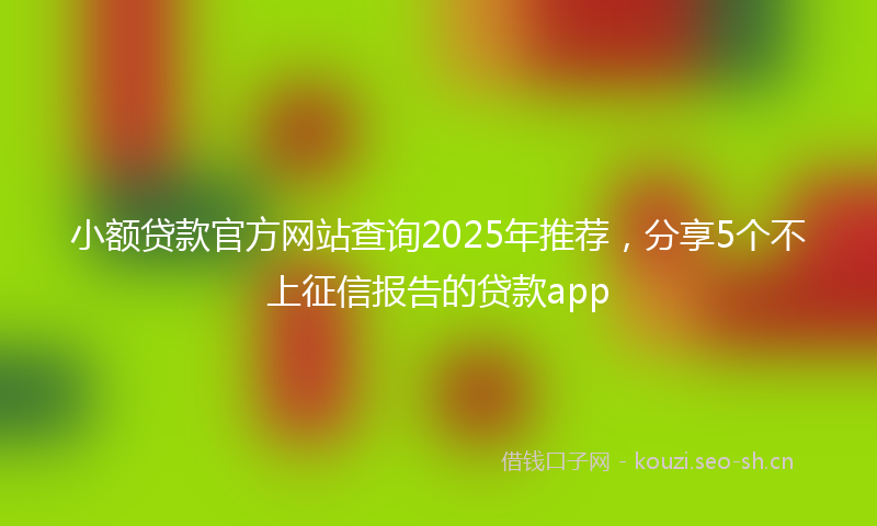 小额贷款官方网站查询2025年推荐，分享5个不上征信报告的贷款app