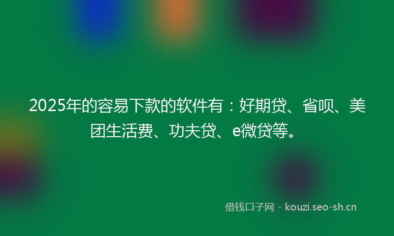 2025年的容易下款的软件有：好期贷、省呗、美团生活费、功夫贷、e微贷等。