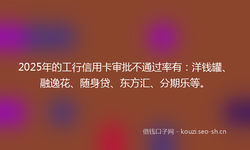 2025年的工行信用卡审批不通过率有：洋钱罐、融逸花、随身贷、东方汇、分期乐等。