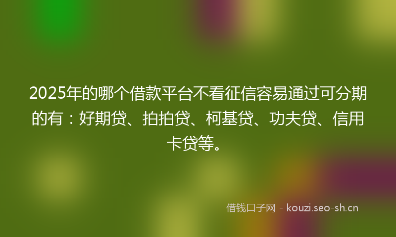 2025年的哪个借款平台不看征信容易通过可分期的有：好期贷、拍拍贷、柯基贷、功夫贷、信用卡贷等。