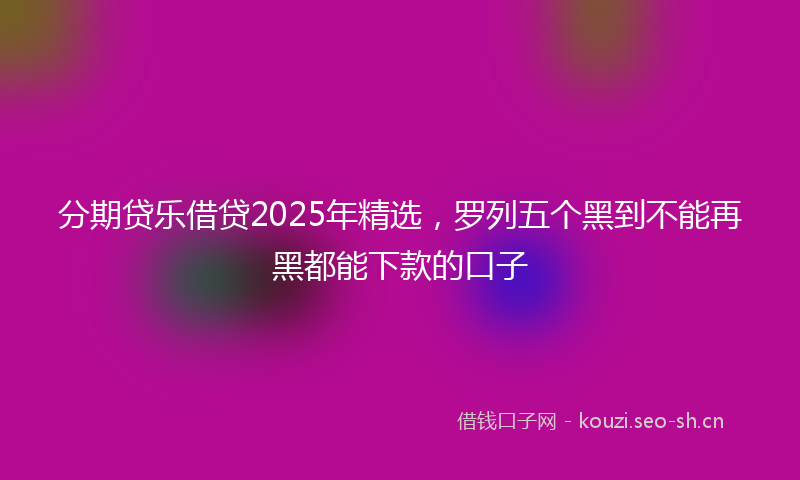 分期贷乐借贷2025年精选，罗列五个黑到不能再黑都能下款的口子