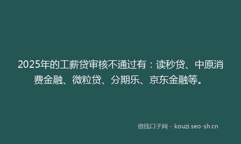 2025年的工薪贷审核不通过有：读秒贷、中原消费金融、微粒贷、分期乐、京东金融等。