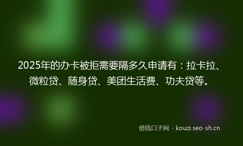 2025年的办卡被拒需要隔多久申请有：拉卡拉、微粒贷、随身贷、美团生活费、功夫贷等。