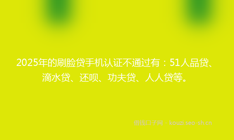 2025年的刷脸贷手机认证不通过有：51人品贷、滴水贷、还呗、功夫贷、人人贷等。