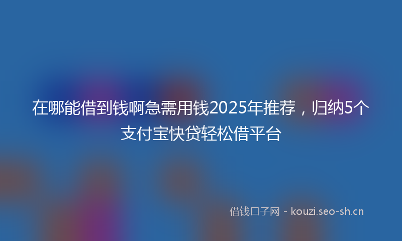 在哪能借到钱啊急需用钱2025年推荐，归纳5个支付宝快贷轻松借平台