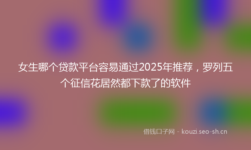 女生哪个贷款平台容易通过2025年推荐，罗列五个征信花居然都下款了的软件