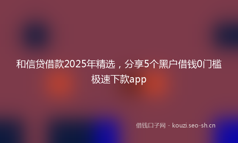 和信贷借款2025年精选，分享5个黑户借钱0门槛极速下款app